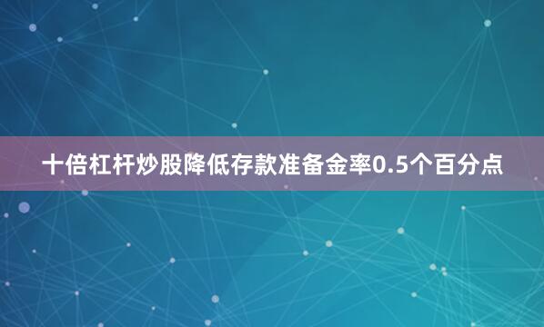 十倍杠杆炒股降低存款准备金率0.5个百分点