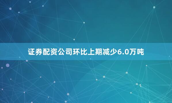 证券配资公司环比上期减少6.0万吨